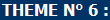 THEME N° 6 :